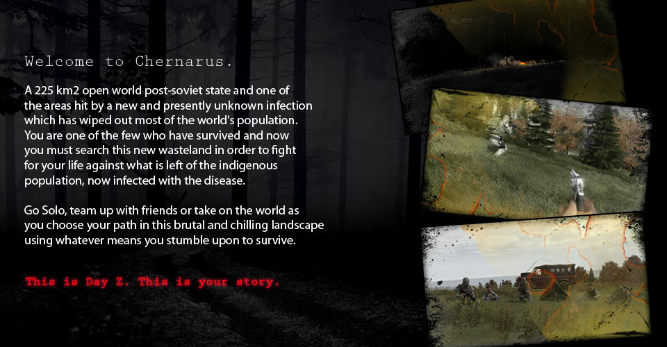 A 225 km2 open world post-soviet state and one of the areas hit by a new and presently unknown infection which has wiped out most of the world's population. You are one of the few who have survived and now you must search this new wasteland in order to fight for your life against what is left of the indigenous population, now infected with the disease.