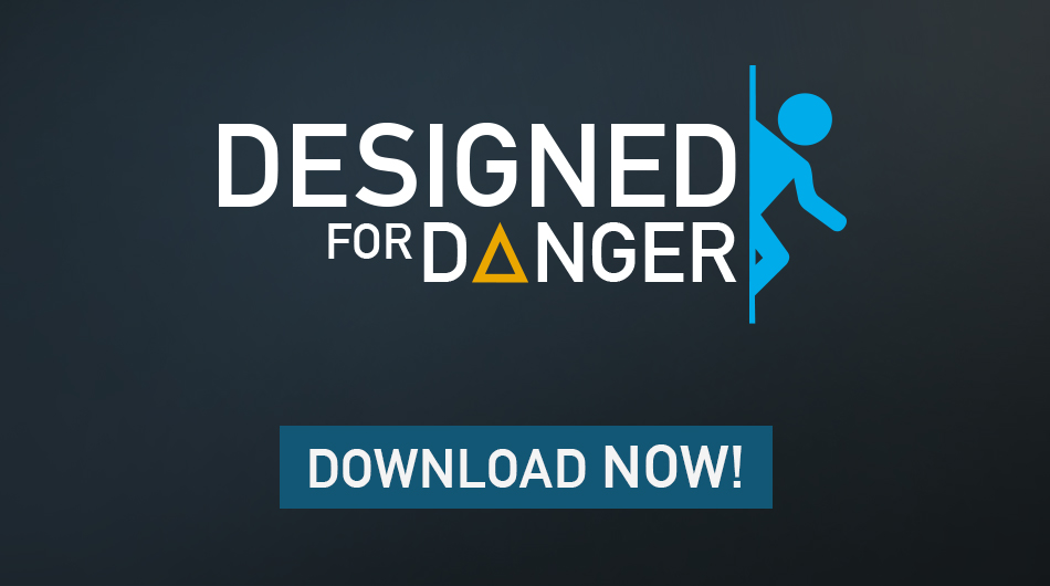 Designed for Danger is a Portal 2 Campaign that offers eight new levels and 1 to 2 hours of play time. <br /<<br /<In the campaign, you assume the role of Chell during an early part of Portal 2. This time however, things turn out differently. The actions of a rogue force will set you on a new path through Aperture Laboratories.<br /<<br /<Watch your step and prepare for adventure!